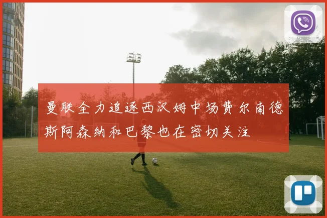 曼联全力追逐西汉姆中场费尔南德斯阿森纳和巴黎也在密切关注