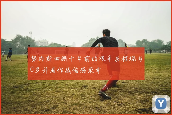 努内斯回顾十年前的艰辛历程现与C罗并肩作战倍感荣幸
