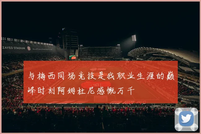 与梅西同场竞技是我职业生涯的巅峰时刻阿姆杜尼感慨万千