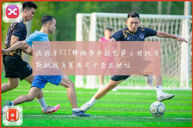 西班牙U17锋线争夺战巴萨小将托马斯挑战马塞洛之子首发地位