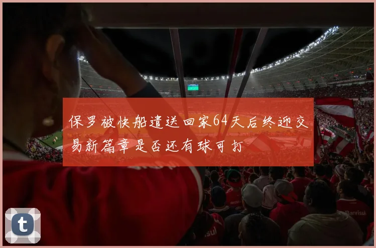保罗被快船遣送回家64天后终迎交易新篇章是否还有球可打