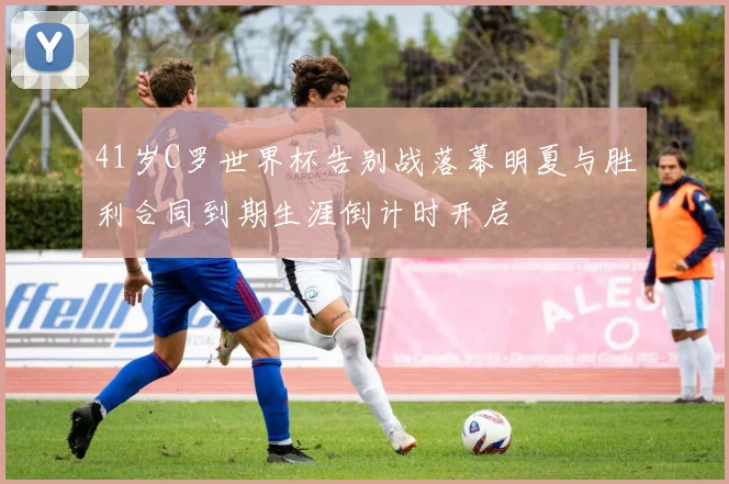41岁C罗世界杯告别战落幕明夏与胜利合同到期生涯倒计时开启