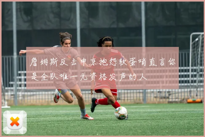 詹姆斯反击申京抱怨软蛋哨直言你是全队唯一无资格发声的人