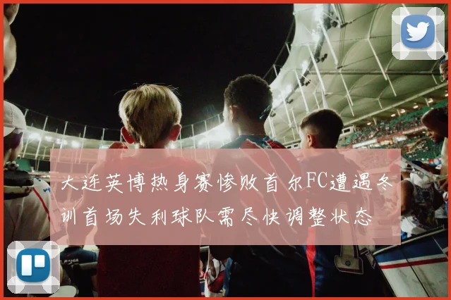 大连英博热身赛惨败首尔FC遭遇冬训首场失利球队需尽快调整状态