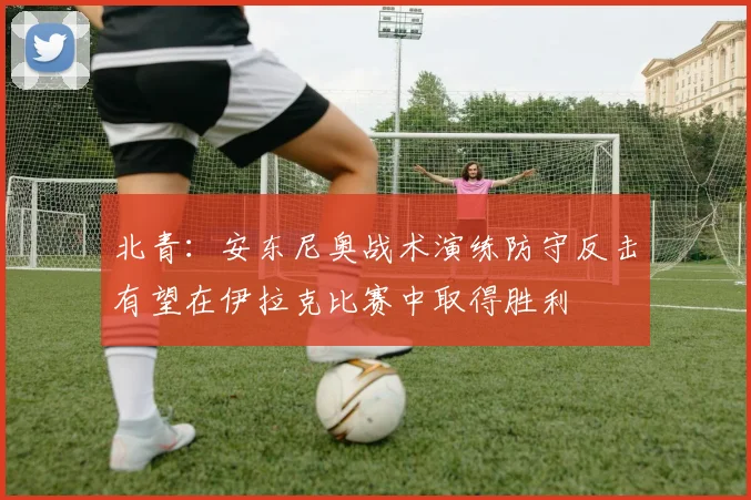 北青：安东尼奥战术演练防守反击有望在伊拉克比赛中取得胜利