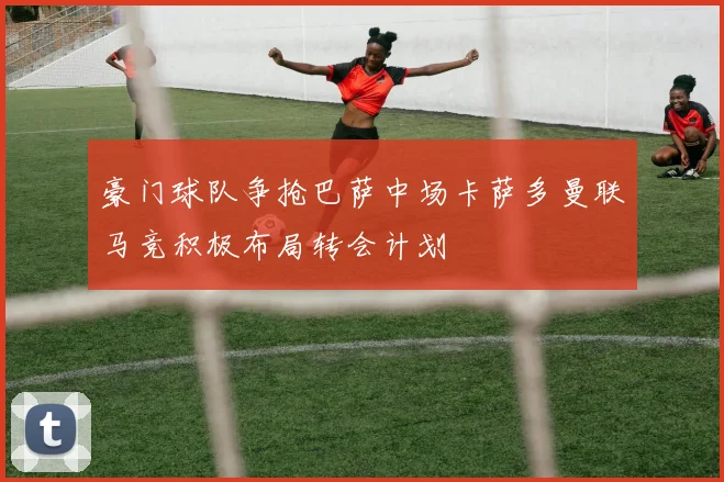 豪门球队争抢巴萨中场卡萨多曼联马竞积极布局转会计划