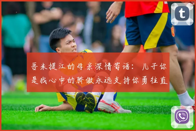 吾米提江的母亲深情寄语：儿子你是我心中的骄傲永远支持你勇往直前！