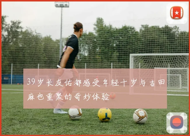39岁长友佑都感受年轻十岁与吉田麻也重聚的奇妙体验