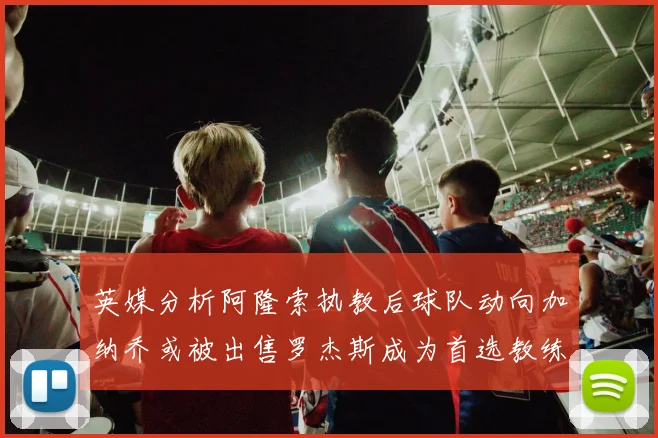 英媒分析阿隆索执教后球队动向加纳乔或被出售罗杰斯成为首选教练