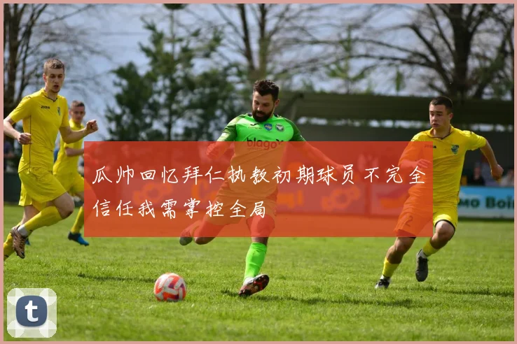 瓜帅回忆拜仁执教初期球员不完全信任我需掌控全局