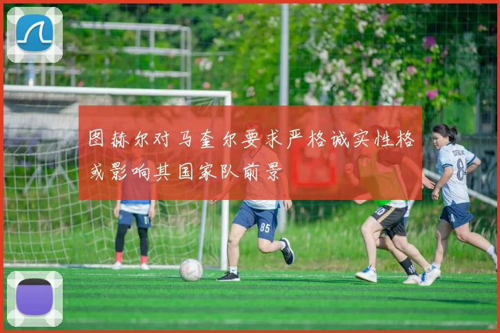图赫尔对马奎尔要求严格诚实性格或影响其国家队前景