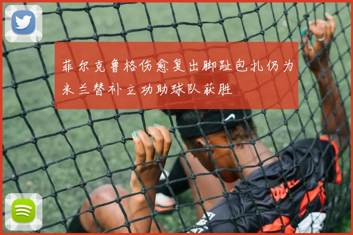 菲尔克鲁格伤愈复出脚趾包扎仍为米兰替补立功助球队获胜
