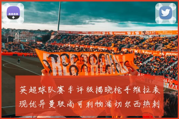 英超球队赛季评级揭晓枪手维拉表现优异曼联尚可利物浦切尔西热刺需努力